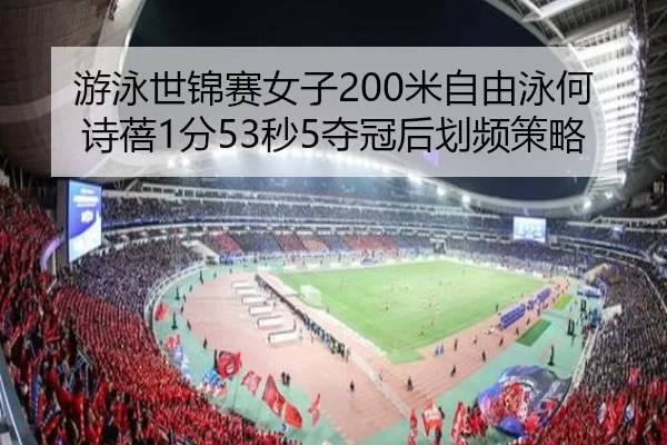 游泳世锦赛女子200米自由泳何诗蓓1分53秒5夺冠后划频策略